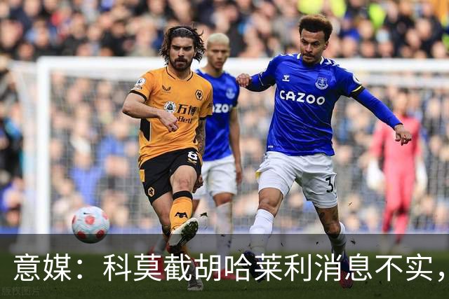 意媒：科莫截胡哈莱利消息不实，是圣吉罗斯为跟国米抬价放的消息